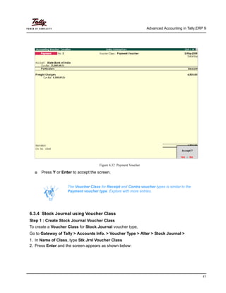 Advanced Accounting in Tally.ERP 9
41
Figure 6.32 Payment Voucher
Press Y or Enter to accept the screen.
6.3.4 Stock Journal using Voucher Class
Step 1 : Create Stock Journal Voucher Class
To create a Voucher Class for Stock Journal voucher type,
Go to Gateway of Tally > Accounts Info. > Voucher Type > Alter > Stock Journal >
1. In Name of Class, type Stk Jrnl Voucher Class
2. Press Enter and the screen appears as shown below:
The Voucher Class for Receipt and Contra voucher types is similar to the
Payment voucher type. Explore with more entries.
 