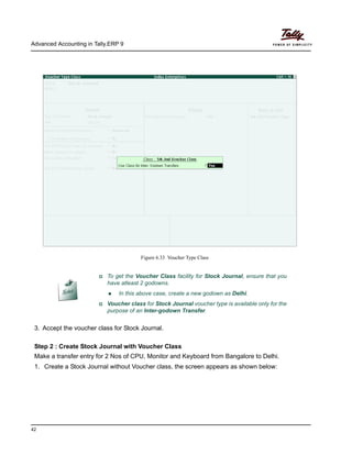 Advanced Accounting in Tally.ERP 9
42
Figure 6.33 Voucher Type Class
3. Accept the voucher class for Stock Journal.
Step 2 : Create Stock Journal with Voucher Class
Make a transfer entry for 2 Nos of CPU, Monitor and Keyboard from Bangalore to Delhi.
1. Create a Stock Journal without Voucher class, the screen appears as shown below:
To get the Voucher Class facility for Stock Journal, ensure that you
have atleast 2 godowns.
In this above case, create a new godown as Delhi.
Voucher class for Stock Journal voucher type is available only for the
purpose of an Inter-godown Transfer.
 