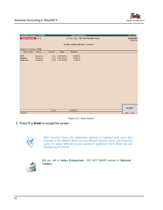 Advanced Accounting in Tally.ERP 9
44
Figure 6.35 Stock Journal
5. Press Y or Enter to accept the screen.
With Voucher Class, the destination godown is selected only once. But
whereas in the default Stock Journal without Voucher class, you have the
option to select different source godowns (godowns from where we are
transferring the stock).
We are still in Indus Enterprises - DO NOT MAKE entries in National
Traders.
 