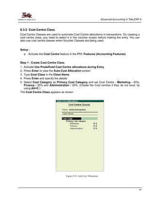 Advanced Accounting in Tally.ERP 9
45
6.3.5 Cost Centre Class
Cost Centre Classes are used to automate Cost Centre allocations in transactions. On creating a
cost centre class, you need to select it in the voucher screen before making the entry. You can
also use cost centre classes when Voucher Classes are being used.
Setup :
Activate the Cost Centre feature in the F11: Features (Accounting Features).
Step 1 : Create Cost Centre Class
1. Activate Use Predefined Cost Centre allocations during Entry.
2. Press Enter to view the Auto Cost Allocation screen.
3. Type Cost Class in the Class Name.
4. Press Enter and specify the details
5. Select Cost Category as Primary Cost Category and set Cost Centre - Marketing - 45%;
Finance - 35% and Administration - 20%. (Create the Cost centres if they do not exist, by
using Alt+C.)
The Cost Centre Class appears as shown :
Figure 6.36 Auto Cost Allocations
 