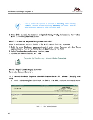 Advanced Accounting in Tally.ERP 9
46
6. Press Enter to accept the allocations and go to Gateway of Tally after accepting the F11: Fea-
tures (Accounting Features) screen.
Step 2 : Create Cash Payment using Cost Centre Class
Make a cash payment entry on 16-5-09 for Rs. 4,500 towards Stationery expenses.
1. Debit the ledger Stationery expenses (create it under Indirect Expenses with Cost Centre
applicable set to Yes) for Rs. 4500 and credit Cash ledger for Rs. 4500.
2. Select Voucher class as Payment voucher class
3. Select Cost centre class as Cost Class.
Step 3 : Display Cost Category Summary
To view the Category Summary,
Go to Gateway of Tally > Display > Statement of Accounts > Cost Centres > Category Sum-
mary
Press F2 and change the period from 1-4-2009 to 16-5-2009.The report appears as shown
Figure 6.37 Cost Category Summary
Once a portion of expenses is allocated to Marketing, while selecting
Finance, Tally.ERP 9 does not display Marketing cost centre again to
avoid errorneous selection of same cost centre twice.
Remember that the above entry is made in Indus Enterprises.
 