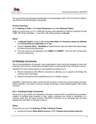 Advanced Accounting in Tally.ERP 9
47
The cost centres are allocated automatically in the percentage of 45%, 35% and 20% for Market-
ing, Finance and Administration respectively.
Practice Exercises
Go to Gateway of Tally > Shut Indus Enterprises and select National Traders
Make an Invoice Entry on 21-11-2009 with voucher class selected for FirstCom Solutions for sale
of HP - 27 Printer Cartridges - 1 nos at Rs. 300. Select godown as On-site.
Setup :
In National Traders, create a sales ledger New Sales with Inventory values are affected
and Cost Centres are applicable set to Yes.
Create a Voucher Class – NewSales for Sales Voucher Type and select New Sales ledger
for Default Accounting allocations.
The cost centres to be allocated to are AMAR and BARRY - 45% and 55% (of the sales
amount) respectively.
6.4 Multiple Currencies
Due to the globalisation of business, many organisations have found the necessity to work with
more than one currency. Transactions are often made in currencies other than the home currency.
Tally.ERP 9's multi-currency feature is very powerful and allows you to :
Record transactions with different currencies by allowing you to specify and change the
currency rate of exchange.
Maintain the balance of the specified account in a foreign currency.
Tally.ERP 9 uses the term base currency for the currency in which your account books are main-
tained (typically in the home currency). Foreign Exchange is used interchangeably with foreign
currency.
6.4.1 Creating Foreign Currencies
All amounts in your books are maintained in the base currency which is specified during company
creation to facilitate easy analysis of data. Hence, whenever you record a transaction in a
currency other than the base currency, Tally.ERP 9 prompts for an exchange rate and then
displays the information in the base currency.
Setup :
Ensure that you are at the Gateway of Tally of National Traders.
Activate the feature Allow Multi-Currency in F11: Features (Accounting Features).
 