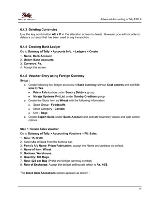 Advanced Accounting in Tally.ERP 9
49
6.4.3 Deleting Currencies
Use the key combination Alt + D in the alteration screen to delete. However, you will not able to
delete a currency that has been used in any transaction.
6.4.4 Creating Bank Ledger
Go to Gateway of Tally > Accounts Info. > Ledgers > Create
1. Name: Bank Account
2. Under: Bank Accounts
3. Currency: Rs.
4. Accept the screen.
6.4.5 Voucher Entry using Foreign Currency
Setup :
Create following two ledger accounts in Base currency without Cost centres and set Bill-
wise to Yes.
Prism Fabrication under Sundry Debtors group
Mirage Systems Pvt Ltd. under Sundry Creditors group
Create the Stock Item as Wheat with the following information
Stock Group - Foodstuffs
Stock Category - Cereals
Unit - Bags
Create Export Sales under Sales Account and activate Inventory values and cost centre
options
Step 1: Create Sales Voucher
Go to Gateway of Tally > Accounting Vouchers > F8: Sales.
1. Date: 15-12-09.
2. Select As Invoice from the buttons bar.
3. Party's A/c Name: Prism Fabrication, accept the Name and address as default.
4. Name of Item: Wheat
5. Godown: Warehouse.
6. Quantity: 100 Bags.
7. Rate: $25 per Bag (Prefix the foreign currency symbol)
8. Rate of Exchange: Accept the default selling rate which is Rs. 46/$.
The Stock Item Allocations screen appears as shown :
 
