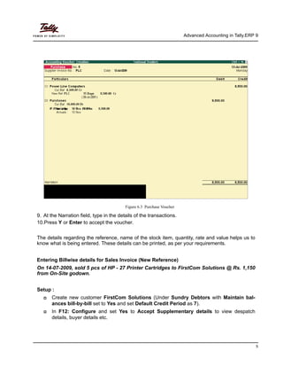 Advanced Accounting in Tally.ERP 9
5
Figure 6.3 Purchase Voucher
9. At the Narration field, type in the details of the transactions.
10.Press Y or Enter to accept the voucher.
The details regarding the reference, name of the stock item, quantity, rate and value helps us to
know what is being entered. These details can be printed, as per your requirements.
Entering Billwise details for Sales Invoice (New Reference)
On 14-07-2009, sold 5 pcs of HP - 27 Printer Cartridges to FirstCom Solutions @ Rs. 1,150
from On-Site godown.
Setup :
Create new customer FirstCom Solutions (Under Sundry Debtors with Maintain bal-
ances bill-by-bill set to Yes and set Default Credit Period as 7).
In F12: Configure and set Yes to Accept Supplementary details to view despatch
details, buyer details etc.
 