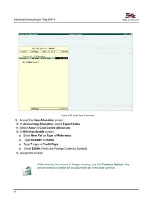 Advanced Accounting in Tally.ERP 9
50
Figure 6.38 Stock Item Allocations
9. Accept the Item Allocation screen.
10. In Accounting Allocation, select Export Sales
11. Select Amar in Cost Centre Allocation
12. In Bill-wise details screen,
Enter New Ref as Type of Reference
Type Export/1 in Name
Type 7 days in Credit Days
Enter $2500 (Prefix the Foreign Currency Symbol)
13. Accept the screen
While entering the amount in foreign currency, use the Currency Symbol. Any
amount without a symbol will be assumed to be in the base currency.
 