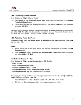 Advanced Accounting in Tally.ERP 9
51
6.4.6 Displaying Forex Gain/Loss
Go to Gateway of Tally > Balance Sheet.
Press Enter on the Unadjusted Forex Gain/ Loss field and drill down to the Ledger
Forex Gain/ Loss Screen.
This screen gives you the bill-wise information of the reference Export/1 and difference
amount of US$ 2500
The Gain/Loss is calculated because the transacted rate is Rs.46/$ whereas the current standard
rate is Rs. 45/$. The difference between the transaction rate and the current standard rate is
Re.1/$ i.e., Rs. 2500. [$2500 X (46 -45)] = 2500 X 1 =Rs. 2500 Cr.]
6.4.7 Adjusting Forex Gain/Loss
Prism Fabrication pays you $2500 which is deposited in the Bank Account. The Bank
charges were $50.
Setup :
Before making the receipt entry, ensure that the cost centre option is disabled in Bank
Charges ledger.
Go to Gateway of Tally > Accounts Info. > Currencies > Alter > Select $ and change the
rate to Rs. 48/$ on 15-12-09
Step 1 : Create Receipt Voucher
Go to Gateway of Tally > Accounting Vouchers > F6: Receipt
1. Date: 15-12-09.
2. Credit Prism fabrication: $2500.
3. Bill-wise: Agst Ref. Export/1 $2500.
4. Debit Bank Account: $2450. Rate of Exchange: Rs. 48/$.
5. Debit Bank Charges: $50 with the same rate of exchange.
Now, display the foreign exchange gain/loss again as explained earlier. The Unadjusted Gain/
Loss in the Balance Sheet is 5,000 (Dr)
Press Enter and you will see Current Assets with 5,000 in the credit column.
Drill down on Current Assets and the screen appears as shown below:
 