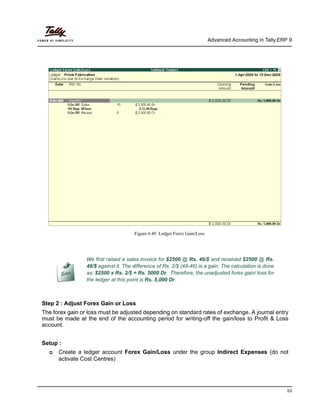 Advanced Accounting in Tally.ERP 9
53
Figure 6.40 Ledger Forex Gain/Loss
Step 2 : Adjust Forex Gain or Loss
The forex gain or loss must be adjusted depending on standard rates of exchange. A journal entry
must be made at the end of the accounting period for writing-off the gain/loss to Profit & Loss
account.
Setup :
Create a ledger account Forex Gain/Loss under the group Indirect Expenses (do not
activate Cost Centres)
We first raised a sales invoice for $2500 @ Rs. 46/$ and received $2500 @ Rs.
48/$ against it. The difference of Rs. 2/$ (48-46) is a gain. The calculation is done
as: $2500 x Rs. 2/$ = Rs. 5000 Dr. Therefore, the unadjusted forex gain/ loss for
the ledger at this point is Rs. 5,000 Dr.
 