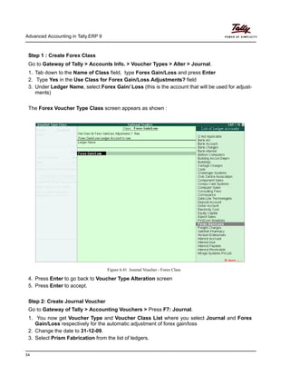 Advanced Accounting in Tally.ERP 9
54
Step 1 : Create Forex Class
Go to Gateway of Tally > Accounts Info. > Voucher Types > Alter > Journal.
1. Tab down to the Name of Class field, type Forex Gain/Loss and press Enter
2. Type Yes in the Use Class for Forex Gain/Loss Adjustments? field
3. Under Ledger Name, select Forex Gain/ Loss (this is the account that will be used for adjust-
ments)
The Forex Voucher Type Class screen appears as shown :
Figure 6.41 Journal Voucher - Forex Class
4. Press Enter to go back to Voucher Type Alteration screen
5. Press Enter to accept.
Step 2: Create Journal Voucher
Go to Gateway of Tally > Accounting Vouchers > Press F7: Journal.
1. You now get Voucher Type and Voucher Class List where you select Journal and Forex
Gain/Loss respectively for the automatic adjustment of forex gain/loss
2. Change the date to 31-12-09.
3. Select Prism Fabrication from the list of ledgers.
 