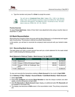Advanced Accounting in Tally.ERP 9
57
Type the narration and press Y or Enter to accept the screen.
Practice Exercise
To adjust Forex Gain/Loss, make a Forex Gain/ Loss adjustment entry using a voucher class on
December 31, 2009.
6.5 Bank Reconciliation
Reconciling the Company's Bank Accounts with the Bank Statement is a fundamental and regular
task of accounting. This process is referred to as Bank Reconciliation.
In this section, you will learn to reconcile the company's bank accounts with your banker's state-
ment.
6.5.1 Reconciling Bank Accounts
The bank where you hold a current account has sent you a bank statement for the week ended
April 7, 2009 showing the following entries:
Bank Statement of National Traders - Bank Account for April 2009
To view and reconcile the transactions relating to Bank Account for the month of April 2009 :
Go to Gateway of Tally > Display > Account Books > Cash/Bank Book(s) > Bank Account
1. Select April 2009.
2. Press F12: Configure and activate Show Narration to view the cheque numbers and other
details of all the transactions of April 2009.
3. Click F5: Reconcile (In Bank Account ledger display, an additional button F5: Reconcile will
be available on the button bar).
4. The display now becomes an Edit screen in the reconciliation mode. The primary components
are:
You will note an Unadjusted forex Gain / Loss of Rs. 1,000 in the Balance
Sheet. Since, we first passed a purchase invoice for £1000 at Rs. 82/£ and paid
£1000 at Rs. 83/£ against it. The difference of Rs. 1/£ (83-82) is a loss. The calcu-
lation is done as: £1000 x Rs. 1/£ = Rs. 1000 Cr.
Date Particulars Deposits Withdrawals Balance
1-4-09 Balance b/f 38,700.00
1-4-09 Cheque 12789 ref Employee Wages 600.00 34,400.00
2-4-09 Cheque 12790 ref Challenger Sys-
tems.
500.00 33,900.00
7-4-09 Balance c/f 33,900.00
 