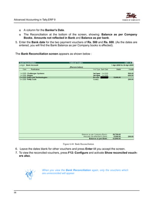 Advanced Accounting in Tally.ERP 9
58
A column for the Banker's Date.
The Reconciliation at the bottom of the screen, showing: Balance as per Company
Books, Amounts not reflected in Bank and Balance as per bank.
5. Enter the Bank date for the two payment vouchers of Rs. 500 and Rs. 600. (As the dates are
entered, you will find the Bank Balance as per Company books is effected).
The Bank Reconciliation screen appears as shown below :
Figure 6.44 Bank Reconciliation
6. Leave the dates blank for other vouchers and press Enter till you accept the screen.
7. To view the reconciled vouchers, press F12: Configure and activate Show reconciled vouch-
ers also.
When you view the Bank Reconciliation again, only the vouchers which
are unreconciled will appear.
 