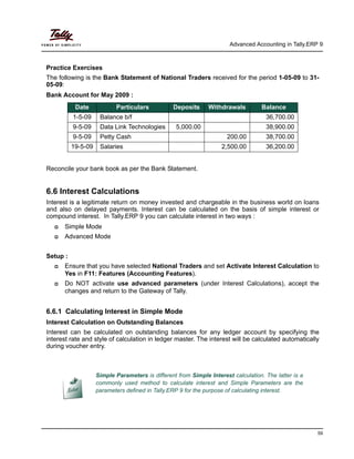 Advanced Accounting in Tally.ERP 9
59
Practice Exercises
The following is the Bank Statement of National Traders received for the period 1-05-09 to 31-
05-09:
Bank Account for May 2009 :
Reconcile your bank book as per the Bank Statement.
6.6 Interest Calculations
Interest is a legitimate return on money invested and chargeable in the business world on loans
and also on delayed payments. Interest can be calculated on the basis of simple interest or
compound interest. In Tally.ERP 9 you can calculate interest in two ways :
Simple Mode
Advanced Mode
Setup :
Ensure that you have selected National Traders and set Activate Interest Calculation to
Yes in F11: Features (Accounting Features).
Do NOT activate use advanced parameters (under Interest Calculations), accept the
changes and return to the Gateway of Tally.
6.6.1 Calculating Interest in Simple Mode
Interest Calculation on Outstanding Balances
Interest can be calculated on outstanding balances for any ledger account by specifying the
interest rate and style of calculation in ledger master. The interest will be calculated automatically
during voucher entry.
Date Particulars Deposits Withdrawals Balance
1-5-09 Balance b/f 36,700.00
9-5-09 Data Link Technologies 5,000.00 38,900.00
9-5-09 Petty Cash 200.00 38,700.00
19-5-09 Salaries 2,500.00 36,200.00
Simple Parameters is different from Simple Interest calculation. The latter is a
commonly used method to calculate interest and Simple Parameters are the
parameters defined in Tally.ERP 9 for the purpose of calculating interest.
 