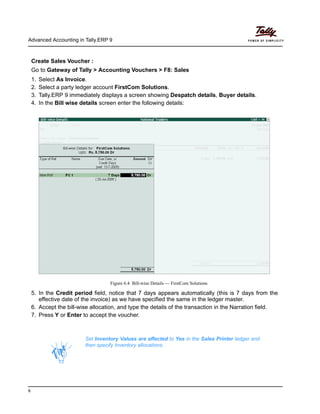 Advanced Accounting in Tally.ERP 9
6
Create Sales Voucher :
Go to Gateway of Tally > Accounting Vouchers > F8: Sales
1. Select As Invoice.
2. Select a party ledger account FirstCom Solutions.
3. Tally.ERP 9 immediately displays a screen showing Despatch details, Buyer details.
4. In the Bill wise details screen enter the following details:
Figure 6.4 Bill-wise Details — FirstCom Solutions
5. In the Credit period field, notice that 7 days appears automatically (this is 7 days from the
effective date of the invoice) as we have specified the same in the ledger master.
6. Accept the bill-wise allocation, and type the details of the transaction in the Narration field.
7. Press Y or Enter to accept the voucher.
Set Inventory Values are affected to Yes in the Sales Printer ledger and
then specify Inventory allocations.
 