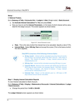 Advanced Accounting in Tally.ERP 9
60
Setup :
In National Traders,
Go to Gateway of Tally > Accounts Info. > Ledgers > Alter (Single mode) > Bank Account.
Set Activate Interest Calculation? to Yes and press Enter.
Now you have to set the Interest Parameters, on the basis of which interest will be calcu-
lated for this ledger account. The screen appears as shown below:
Figure 6.45 Interest Parameters screen
Rate - This is the rate at which the interest has to be calculated. Specify a rate of 15%.
Interest Style - Select 365-day Year and accept the screen (This is the basis at which
the rate is applied).
Step 1 : Display Interest Calculation Reports
To view Interest Calculated on Bank Account,
Go to Gateway of Tally > Display > Statements of Accounts > Interest Calculations > Ledger
> Bank Account.
Change the period from 1-4-09 to 30-6-09.
The Ledger Interest screen appears as shown below:
Tally.ERP 9 comprises of the following 4 Interest Styles :
30-day month - Interest will be calculated assuming that all months
have 30 days. For example: Month Feb 2001; Amount - 1000; Rate of
interest - 2%; Period of interest - 5 days. Interest amount will be
1000x5/30x2%=3.33
365-day Year - Interest will be calculated assuming 365 days in a year.
Calendar Month - Based on the calendar with 28/29 days for Feb and
30/31 days for other months. For example: Month - Feb 2001; Amount
- 1000; Rate of interest - 2%; Period of interest - 5 days. Interest
amount will be 1000x5/28x2%=3.57
Calendar Year - Based on the calender year i.e., 365 days or 366
days Interest amount will be calcualted.
 