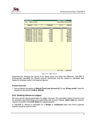 Advanced Accounting in Tally.ERP 9
61
Figure 6.46 Ledger Interest
Experiment by changing the period of the above report and notice the difference. Tally.ERP 9
automatically calculates the interest amount! (Remember that the interest is calculated with
respect to changes made in the balance figures).
Practice Exercise
1. Set up interest calculation for Mutual Trust Loan Account @ 2% per 30-day month. View the
interest for the period 1-4-09 to 30-6-09.
6.6.2 Booking Interest to Ledgers
We have set the interest parameters for ledger accounts. The calculated interest amounts must
be recorded using Debit Notes and Credit Notes with Voucher Classes. Debit notes are used for
Interest receivable and Credit Notes for Interest payable.
In Tally.ERP 9, interest is calculated on a Simple or Compound basis and hence separate
classes should be used for them.
 