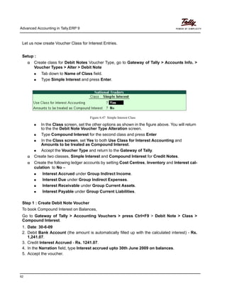 Advanced Accounting in Tally.ERP 9
62
Let us now create Voucher Class for Interest Entries.
Setup :
Create class for Debit Notes Voucher Type, go to Gateway of Tally > Accounts Info. >
Voucher Types > Alter > Debit Note
Tab down to Name of Class field.
Type Simple Interest and press Enter.
Figure 6.47 Simple Interest Class
In the Class screen, set the other options as shown in the figure above. You will return
to the the Debit Note Voucher Type Alteration screen.
Type Compound Interest for the second class and press Enter
In the Class screen, set Yes to both Use Class for Interest Accounting and
Amounts to be treated as Compound Interest.
Accept the Voucher Type and return to the Gateway of Tally.
Create two classes, Simple Interest and Compound Interest for Credit Notes.
Create the following ledger accounts by setting Cost Centres, Inventory and Interest cal-
culation to No –
Interest Accrued under Group Indirect Income.
Interest Due under Group Indirect Expenses.
Interest Receivable under Group Current Assets.
Interest Payable under Group Current Liabilities.
Step 1 : Create Debit Note Voucher
To book Compound Interest on Balances,
Go to Gateway of Tally > Accounting Vouchers > press Ctrl+F9 > Debit Note > Class >
Compound Interest.
1. Date: 30-6-09
2. Debit Bank Account (the amount is automatically filled up with the calculated interest) - Rs.
1,241.07.
3. Credit Interest Accrued - Rs. 1241.07.
4. In the Narration field, type Interest accrued upto 30th June 2009 on balances.
5. Accept the voucher.
 