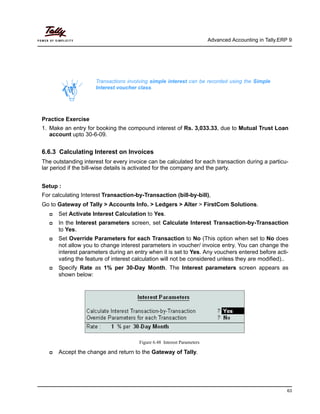 Advanced Accounting in Tally.ERP 9
63
Practice Exercise
1. Make an entry for booking the compound interest of Rs. 3,033.33, due to Mutual Trust Loan
account upto 30-6-09.
6.6.3 Calculating Interest on Invoices
The outstanding interest for every invoice can be calculated for each transaction during a particu-
lar period if the bill-wise details is activated for the company and the party.
Setup :
For calculating Interest Transaction-by-Transaction (bill-by-bill),
Go to Gateway of Tally > Accounts Info. > Ledgers > Alter > FirstCom Solutions.
Set Activate Interest Calculation to Yes.
In the Interest parameters screen, set Calculate Interest Transaction-by-Transaction
to Yes.
Set Override Parameters for each Transaction to No (This option when set to No does
not allow you to change interest parameters in voucher/ invoice entry. You can change the
interest parameters during an entry when it is set to Yes. Any vouchers entered before acti-
vating the feature of interest calculation will not be considered unless they are modified)..
Specify Rate as 1% per 30-Day Month. The Interest parameters screen appears as
shown below:
Figure 6.48 Interest Parameters
Accept the change and return to the Gateway of Tally.
Transactions involving simple interest can be recorded using the Simple
Interest voucher class.
 