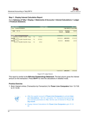Advanced Accounting in Tally.ERP 9
64
Step 1 : Display Interest Calculation Report
Go to Gateway of Tally > Display > Statements of Accounts > Interest Calculations > Ledger
> FirstCom Solutions.
Figure 6.49 Ledger Interest
This report is similar to the Bill-wise Outstandings Statement. The last column gives the interest
amount on the transaction. Press Alt+F1 to view the calculations in detailed mode.
Practice Exercise
1. Book Interest entries (Transaction-by-Transaction) for Power Line Computers from 13-7-09
to 31-12-09.
Alter the supplier account of Power Line Computers to activate Inter-
est Calculations. Set the calculation for transaction-by-transaction
and override parameters to Yes. Set the rate of interest to 1% per 30-
day month.
Display Interest Calculations for Power Line Computers upto 31-12-
09.
 