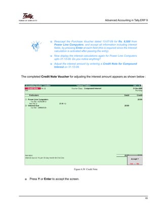Advanced Accounting in Tally.ERP 9
65
The completed Credit Note Voucher for adjusting the interest amount appears as shown below :
Figure 6.50 Credit Note
Press Y or Enter to accept the screen.
Reaccept the Purchase Voucher dated 13-07-09 for Rs. 8,500 from
Power Line Computers. and accept all information including interest
fields, by pressing Enter at each field (this is required since the Interest
calculation is activated after passing the entry).
Now display the interest calculations again for Power Line Computers
upto 31-12-09. Do you notice anything?
Adjust the interest amount by entering a Credit Note for Compound
Interest on 31-12-09.
 