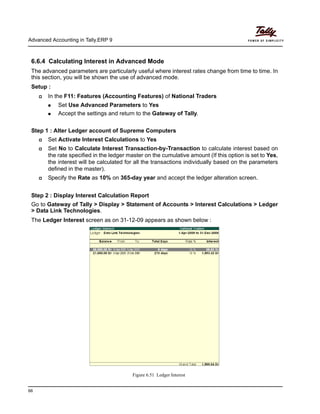 Advanced Accounting in Tally.ERP 9
66
6.6.4 Calculating Interest in Advanced Mode
The advanced parameters are particularly useful where interest rates change from time to time. In
this section, you will be shown the use of advanced mode.
Setup :
In the F11: Features (Accounting Features) of National Traders
Set Use Advanced Parameters to Yes
Accept the settings and return to the Gateway of Tally.
Step 1 : Alter Ledger account of Supreme Computers
Set Activate Interest Calculations to Yes
Set No to Calculate Interest Transaction-by-Transaction to calculate interest based on
the rate specified in the ledger master on the cumulative amount (If this option is set to Yes,
the interest will be calculated for all the transactions individually based on the parameters
defined in the master).
Specify the Rate as 10% on 365-day year and accept the ledger alteration screen.
Step 2 : Display Interest Calculation Report
Go to Gateway of Tally > Display > Statement of Accounts > Interest Calculations > Ledger
> Data Link Technologies.
The Ledger Interest screen as on 31-12-09 appears as shown below :
Figure 6.51 Ledger Interest
 