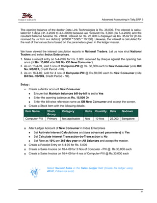 Advanced Accounting in Tally.ERP 9
67
The opening balance of the debtor Data Link Technologies is Rs. 26,000. The interest is calcu-
lated for 5 days (31-3-2009 to 4-4-2009) because we received Rs. 5,000 (on 5-4-2009) and the
resultant balance became Rs. 21000. Interest on Rs. 26,000 is displayed as Rs. 35.62 Dr (to be
received by us from our debtor) ' (26000 * 5/365 * 10/100). Likewise, the interest is calculated for
the rest of the transactions based on the parameters given in the ledger master.
We have viewed the interest calculation reports in National Traders. Let us now shut National
Traders and select Indus Enterprises.
1. Make a receipt entry on 5-4-2009 for Rs. 5,000 received by cheque against the opening bal-
ance (of Rs. 15,000 vide Bill No. OB New Consumer).
2. As on 10-4-09, sold 3 nos of Computer-PIII @ Rs. 30,000 each to New Consumer (vide Bill
No. NB/001, Credit Period - Nil).
3. As on 16-4-09, sold for 4 nos of Computer-PIII @ Rs.30,000 each to New Consumer (vide
Bill No. NB/002, Credit Period - Nil).
Setup :
Create a debtor account New Consumer.
Ensure that Maintain balances bill-by-bill is set to Yes
Enter the opening balance as Rs. 15,000 Dr
Enter the bill-wise reference name as OB New Consumer and accept the screen.
Create a Stock item with the following details:
Alter Ledger Account of New Consumer in Indus Enterprises
Set Activate Interest Calculations and (use advanced parameters) to Yes
Set Calculate interest Transaction-by-Transaction to No
Set Rate as 10% per 365-day year on All Balances and accept the master.
Create a Receipt Entry on 5-4-09 for Rs. 5,000
Create a Sales Invoice on 10-4-09 for 3 Nos of Computer - PIII @ Rs.30,000 each
Create a Sales Invoice on 16-4-09 for 4 nos of Computer-PIII @ Rs.30,000 each
Item Name Stock
Group
Category Units Quantity Rate Godown
Computer-PIII Primary Not applicable Nos 10 Nos 25,000 Bangalore
Select Second Sales in the Sales Ledger field (Create the ledger using
Alt+C, if does not exist).
 