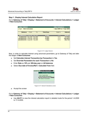 Advanced Accounting in Tally.ERP 9
68
Step 1 : Display Interest Calculation Report
Go to Gateway of Tally > Display > Statement of Accounts > Interest Calculations > Ledger
> New Consumer.
Figure 6.52 Ledger Interest
Now, in order to calculate Interest using advanced parameters, go to Gateway of Tally and alter
the ledger of New Consumer
Set Calculate interest Transaction-by-Transaction to Yes
Set Override Parameters for each Transaction to No
Enter Rate as 10% per 365-day year on All balances
Select Due date of Invoice/Ref in Calculate From field
Figure 6.53 Interest Calculation screen
Accept the screen
Go to Gateway of Tally > Display > Statement of Accounts > Interest Calculations > Ledger
> New Consumer.
Use Alt+F1 to view the interest calculation report in detailed mode for the period 1-4-2009
to 17-4-2009.
 