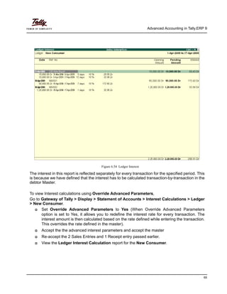 Advanced Accounting in Tally.ERP 9
69
Figure 6.54 Ledger Interest
The interest in this report is reflected separately for every transaction for the specified period. This
is because we have defined that the interest has to be calculated transaction-by-transaction in the
debtor Master.
To view Interest calculations using Override Advanced Parameters,
Go to Gateway of Tally > Display > Statement of Accounts > Interest Calculations > Ledger
> New Consumer.
Set Override Advanced Parameters to Yes (When Override Advanced Parameters
option is set to Yes, it allows you to redefine the interest rate for every transaction. The
interest amount is then calculated based on the rate defined while entering the transaction.
This overrides the rate defined in the master).
Accept the the advanced interest parameters and accept the master
Re-accept the 2 Sales Entries and 1 Receipt entry passed earlier.
View the Ledger Interest Calculation report for the New Consumer.
 