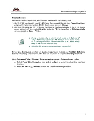 Advanced Accounting in Tally.ERP 9
7
Practice Exercise
Let us now create one purchase and one sales voucher with the following data:
1. On 15-07-09, purchased 5 nos HP - 27 Printer Cartridges @ Rs. 850 from Power Line Com-
puters with the invoice number - PLC1. Credit period allowed - 30 days.
2. On 16-07-09 sold 4 nos HP - 27 Printer Cartridges to FirstCom Solutions @ Rs. 1,150. Credit
period allowed - 45 days, select New Ref and enter FC 2 in Name field of Bill wise details
screen. Allocate to Sales - Printer.
Power Line Computers now has two outstanding purchase invoices and FirstCom Solutions
has two outstanding sales invoices. This data can be viewed in Ledger outstanding statement.
Go to Gateway of Tally > Display > Statements of Accounts > Outstandings > Ledger
Select Power Line Computers from List of Ledgers to show the outstanding purchase
invoices.
Press Alt + F1 or F1: Detailed to show the Ledger outstandings in detail.
During an invoice entry, to alter the credit period go to Gateway of
Tally > Accounting Vouchers > F8: Sales (in invoice mode) > click
on F12: Configure and set Allow modification of ALL fields during
entry to Yes and then make the entry.
Select On-Site wherever godown details are not specified.
 