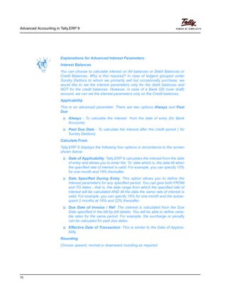 Advanced Accounting in Tally.ERP 9
70
Explanations for Advanced Interest Parameters:
Interest Balances
You can choose to calculate interest on All balances or Debit Balances or
Credit Balances. Why is this required? In case of ledgers grouped under
Sundry Debtors to whom we primarily sell but occasionally purchase, we
would like to set the interest parameters only for the debit balances and
NOT for the credit balances. However, in case of a Bank OD (over draft)
account, we can set the interest parameters only on the Credit balances.
Applicability
This is an advanced parameter. There are two options Always and Past
Due
Always - To calculate the interest from the date of entry (for Bank
Accounts)
Past Due Date - To calculate the interest after the credit period ( for
Sundry Debtors)
Calculate From
Tally.ERP 9 displays the following four options in accordance to the screen
shown below:
Date of Applicability: Tally.ERP 9 calculates the interest from the date
of entry and allows you to enter the ‘To’ date which is, the date till when
the specified rate of interest is valid. For example, you can specify 15%
for one month and 18% thereafter.
Date Specified During Entry: This option allows you to define the
interest parameters for any specified period. You can give both FROM
and TO dates - that is, the date range from which the specified rate of
interest will be calculated AND till the date the same rate of interest is
valid. For example, you can specify 15% for one month and the subse-
quent 2 months at 18% and 22% thereafter.
Due Date of Invoice / Ref: The interest is calculated from the Due
Date specified in the bill-by-bill details. You will be able to define varia-
ble rates for the same period. For example, the surcharge or penalty
can be calcuated for past due dates.
Effective Date of Transaction: This is similar to the Date of Applica-
bility.
Rounding
Choose upward, normal or downward rounding as required.
 