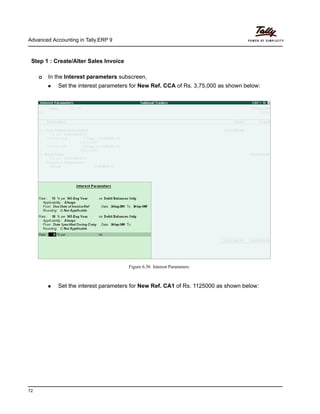 Advanced Accounting in Tally.ERP 9
72
Step 1 : Create/Alter Sales Invoice
In the Interest Parameters subscreen, enter the following details
In the Interest parameters subscreen,
Set the interest parameters for New Ref. CCA of Rs. 3,75,000 as shown below:
Figure 6.56 Interest Parameters
Set the interest parameters for New Ref. CA1 of Rs. 1125000 as shown below:
 