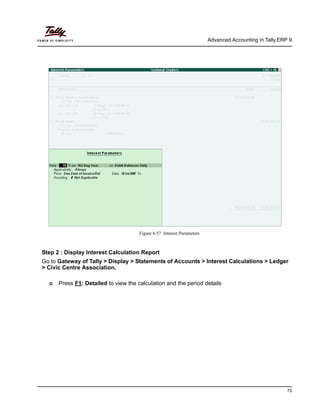 Advanced Accounting in Tally.ERP 9
73
Figure 6.57 Interest Parameters
Step 2 : Display Interest Calculation Report
Go to Gateway of Tally > Display > Statements of Accounts > Interest Calculations > Ledger
> Civic Centre Association.
Press F1: Detailed to view the calculation and the period details
 