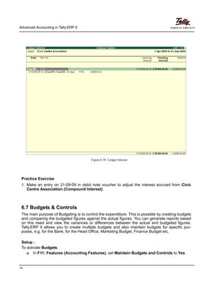 Advanced Accounting in Tally.ERP 9
74
Figure 6.58 Ledger Interest
Practice Exercise
1. Make an entry on 21-09-09 in debit note voucher to adjust the interest accrued from Civic
Centre Association (Compound Interest).
6.7 Budgets & Controls
The main purpose of Budgeting is to control the expenditure. This is possible by creating budgets
and comparing the budgeted figures against the actual figures. You can generate reports based
on this need and view the variances or differences between the actual and budgeted figures.
Tally.ERP 9 allows you to create multiple budgets and also maintain budgets for specific pur-
poses, e.g. for the Bank, for the Head Office, Marketing Budget, Finance Budget etc.
Setup :
To activate Budgets,
In F11: Features (Accounting Features), set Maintain Budgets and Controls to Yes
 