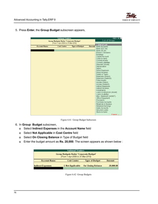 Advanced Accounting in Tally.ERP 9
76
5. Press Enter, the Group Budget subscreen appears,
Figure 6.61 Group Budget Subscreen
6. In Group Budget subscreen,
Select Indirect Expenses in the Account Name field
Select Not Applicable in Cost Centre field
Select On Closing Balance in Type of Budget field
Enter the budget amount as Rs. 20,000. The screen appears as shown below :
Figure 6.62 Group Budgets
 