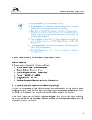 Advanced Accounting in Tally.ERP 9
77
7. Press Enter repeatedly and accept the budget creation screen.
Practice Exercise
1. Create another Budget with the following Details
Budget Name - New Corporate Budget
Group - Indirect Expenses Group
Type of Budget - On Nett Transactions
Period - 1-4-2009 to 31-3-2010
Budget Amount - Rs. 500.
Set/Alter Budgets of Ledgers and Cost Centres to No.
6.7.2 Display Budgets and Variances for Group Budget
Budgets can be displayed in new columns in most financial statements like the Balance Sheet
and Profit & Loss Account. The Trial Balance and Group Summaries have a Budget Variance but-
ton Alt+B that is activated even when there is a single budget set up for the company.
In the earlier section, we have created Corporate Budget. Let us now view the report displaying
the Budget values and the variances (difference between actual transactional valules and the
budgeted figures) for that Budget.
The Group Budget screen comprises of the following :
Account Name: It is compulsory to select Groups for which the budget
is being defined. You can select any number of groups.
Cost Centres: Tally.ERP 9 displays the list of Cost Centres available.
Select the required Cost Centre. However, if you select Not Applicable
then the budget will not be applicable to any particular cost centre but
for the company as a whole.
Type of Budget: Under the Type of Budget a pop-up of two different
kinds of Budgets appear, namely On Closing Balance and On Nett
Transactions.
On Closing Balance: This is used for comparing the closing balance
figures in the final statements.
On Nett Transactions: This is used for comparing transactions
against budgets.
 