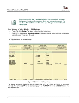 Advanced Accounting in Tally.ERP 9
78
Go to Gateway of Tally > Display > Trial Balance
Press Alt+B (or Budget Variance button from the button bar)
Tally.ERP 9 displays the Budget Analysis screen and the list of Budgets that have been
created, select Corporate Budget
The Report appears as shown below :
Figure 6.63 Trial Balance with Budget Figures
The Budget amount is Rs.20,000 and Actuals is Rs. 6,722.83 (which is 33.61% of budgeted
amount). The variance (difference) is also displayed i.e Rs.13,277.17 which is 66.38% below the
budgeted amount.
Before displaying the New Corporate Budget in the Trial Balance, press F12:
Configure and set Show Transactions, Show Nett transactions only to Yes
and Show Closing Balance to No, as the type of budget selected is On Nett
Transactions.
 