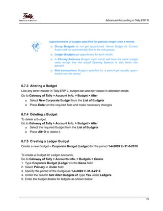 Advanced Accounting in Tally.ERP 9
79
6.7.3 Altering a Budget
Like any other master in Tally.ERP 9, budget can also be viewed in alteration mode.
Go to Gateway of Tally > Account Info. > Budget > Alter
Select New Corporate Budget from the List of Budgets
Press Enter on the required field and make necessary changes
6.7.4 Deleting a Budget
To delete a Budget,
Go to Gateway of Tally > Account Info. > Budget > Alter
Select the required Budget from the List of Budgets
Press Alt+D to delete it.
6.7.5 Creating a Ledger Budget
Create a new Budget – Corporate Budget (Ledger) for the period 1-4-2009 to 31-3-2010
To create a Budget for Ledger Accounts,
Go to Gateway of Tally > Accounts Info. > Budgets > Create
1. Type Corporate Budget (Ledger) in the Name field
2. Select Primary in Under field
3. Specify the period of the Budget as 1-4-2009 to 31-3-2010
4. Under the column Set/ Alter Budgets of, type Yes under Ledgers
5. Enter the budget details for ledgers as shown below:
Apportionment of budget specified for periods longer than a month:
Group Budgets do not get apportioned. Hence Budget for Current
Assets will not automatically flow to the sub-groups.
Ledger Budgets get apportioned for each month.
In Closing Balances Budget, each month will have the same budget
value except that the actual Opening Balance is also taken into
account.
Nett transactions Budgets specified for a period get equally appor-
tioned over the period.
 