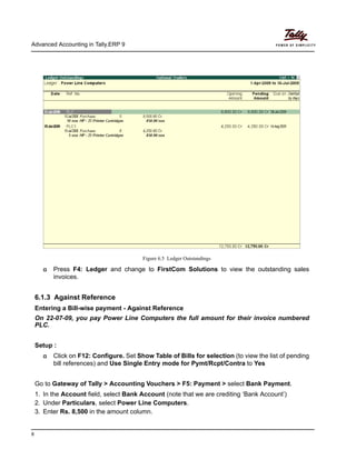 Advanced Accounting in Tally.ERP 9
8
Figure 6.5 Ledger Outstandings
Press F4: Ledger and change to FirstCom Solutions to view the outstanding sales
invoices.
6.1.3 Against Reference
Entering a Bill-wise payment - Against Reference
On 22-07-09, you pay Power Line Computers the full amount for their invoice numbered
PLC.
Setup :
Click on F12: Configure. Set Show Table of Bills for selection (to view the list of pending
bill references) and Use Single Entry mode for Pymt/Rcpt/Contra to Yes
Go to Gateway of Tally > Accounting Vouchers > F5: Payment > select Bank Payment.
1. In the Account field, select Bank Account (note that we are crediting ‘Bank Account’)
2. Under Particulars, select Power Line Computers.
3. Enter Rs. 8,500 in the amount column.
 