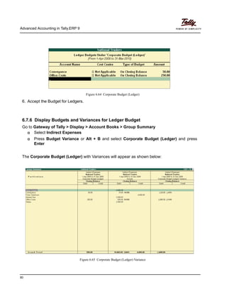 Advanced Accounting in Tally.ERP 9
80
Figure 6.64 Corporate Budget (Ledger)
6. Accept the Budget for Ledgers.
6.7.6 Display Budgets and Variances for Ledger Budget
Go to Gateway of Tally > Display > Account Books > Group Summary
Select Indirect Expenses
Press Budget Variance or Alt + B and select Corporate Budget (Ledger) and press
Enter
The Corporate Budget (Ledger) with Variances will appear as shown below:
Figure 6.65 Corporate Budget (Ledger) Variance
 