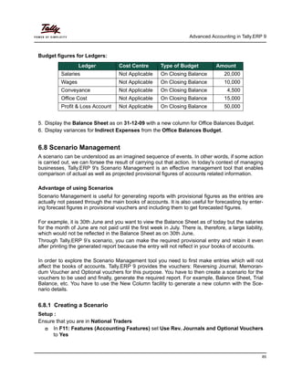Advanced Accounting in Tally.ERP 9
85
Budget figures for Ledgers:
5. Display the Balance Sheet as on 31-12-09 with a new column for Office Balances Budget.
6. Display variances for Indirect Expenses from the Office Balances Budget.
6.8 Scenario Management
A scenario can be understood as an imagined sequence of events. In other words, if some action
is carried out, we can forsee the result of carrying out that action. In today's context of managing
businesses, Tally.ERP 9's Scenario Management is an effective management tool that enables
comparison of actual as well as projected provisional figures of accounts related information.
Advantage of using Scenarios
Scenario Management is useful for generating reports with provisional figures as the entries are
actually not passed through the main books of accounts. It is also useful for forecasting by enter-
ing forecast figures in provisional vouchers and including them to get forecasted figures.
For example, it is 30th June and you want to view the Balance Sheet as of today but the salaries
for the month of June are not paid until the first week in July. There is, therefore, a large liability,
which would not be reflected in the Balance Sheet as on 30th June.
Through Tally.ERP 9’s scenario, you can make the required provisional entry and retain it even
after printing the generated report because the entry will not reflect in your books of accounts.
In order to explore the Scenario Management tool you need to first make entries which will not
affect the books of accounts. Tally.ERP 9 provides the vouchers: Reversing Journal, Memoran-
dum Voucher and Optional vouchers for this purpose. You have to then create a scenario for the
vouchers to be used and finally, generate the required report. For example, Balance Sheet, Trial
Balance, etc. You have to use the New Column facility to generate a new column with the Sce-
nario details.
6.8.1 Creating a Scenario
Setup :
Ensure that you are in National Traders
In F11: Features (Accounting Features) set Use Rev. Journals and Optional Vouchers
to Yes
Ledger Cost Centre Type of Budget Amount
Salaries Not Applicable On Closing Balance 20,000
Wages Not Applicable On Closing Balance 10,000
Conveyance Not Applicable On Closing Balance 4,500
Office Cost Not Applicable On Closing Balance 15,000
Profit & Loss Account Not Applicable On Closing Balance 50,000
 
