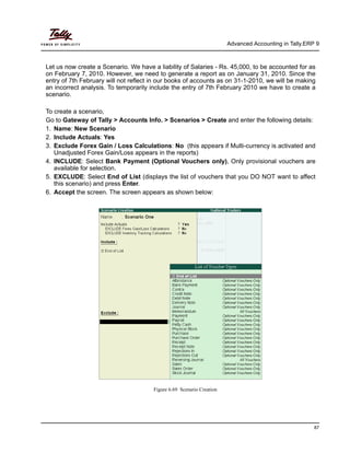 Advanced Accounting in Tally.ERP 9
87
Let us now create a Scenario. We have a liability of Salaries - Rs. 45,000, to be accounted for as
on February 7, 2010. However, we need to generate a report as on January 31, 2010. Since the
entry of 7th February will not reflect in our books of accounts as on 31-1-2010, we will be making
an incorrect analysis. To temporarily include the entry of 7th February 2010 we have to create a
scenario.
To create a scenario,
Go to Gateway of Tally > Accounts Info. > Scenarios > Create and enter the following details:
1. Name: New Scenario
2. Include Actuals: Yes
3. Exclude Forex Gain / Loss Calculations: No (this appears if Multi-currency is activated and
Unadjusted Forex Gain/Loss appears in the reports)
4. INCLUDE: Select Bank Payment (Optional Vouchers only), Only provisional vouchers are
available for selection.
5. EXCLUDE: Select End of List (displays the list of vouchers that you DO NOT want to affect
this scenario) and press Enter.
6. Accept the screen. The screen appears as shown below:
Figure 6.69 Scenario Creation
 