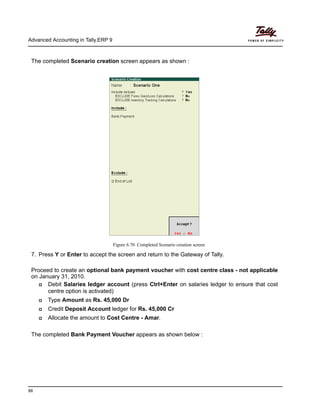 Advanced Accounting in Tally.ERP 9
88
The completed Scenario creation screen appears as shown :
Figure 6.70 Completed Scenario creation screen
7. Press Y or Enter to accept the screen and return to the Gateway of Tally.
Proceed to create an optional bank payment voucher with cost centre class - not applicable
on January 31, 2010.
Debit Salaries ledger account (press Ctrl+Enter on salaries ledger to ensure that cost
centre option is activated)
Type Amount as Rs. 45,000 Dr
Credit Deposit Account ledger for Rs. 45,000 Cr
Allocate the amount to Cost Centre - Amar.
The completed Bank Payment Voucher appears as shown below :
 