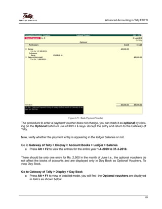 Advanced Accounting in Tally.ERP 9
89
Figure 6.71 Bank Payment Voucher
The procedure to enter a payment voucher does not change, you can mark it as optional by click-
ing on the Optional button or use of Ctrl + L keys. Accept the entry and return to the Gateway of
Tally.
Now, verify whether the payment entry is appearing in the ledger Salaries or not.
Go to Gateway of Tally > Display > Account Books > Ledger > Salaries
Press Alt + F2 to view the entries for the entire year 1-4-2009 to 31-3-2010.
There should be only one entry for Rs. 2,500 in the month of June i.e., the optional vouchers do
not affect the books of accounts and are displayed only in Day Book as Optional Vouchers. To
view Day Book,
Go to Gateway of Tally > Display > Day Book
Press Alt + F1 to view in detailed mode, you will find the Optional vouchers are displayed
in italics as shown below:
 