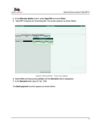 Advanced Accounting in Tally.ERP 9
9
4. In the Bill-wise details screen, select Agst Ref and press Enter
5. Tally.ERP 9 displays list of pending bills. The screen appears as shown below:
Figure 6.6 Bill-wise Details — Power Line Computers
6. Select PLC and keep pressing Enter until the Narration field is highlighted.
7. In the Narration field, type Ch. No. 1234.
The Bank payment voucher appears as shown below:
 