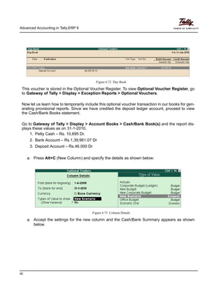 Advanced Accounting in Tally.ERP 9
90
Figure 6.72 Day Book
This voucher is stored in the Optional Voucher Register. To view Optional Voucher Register, go
to Gateway of Tally > Display > Exception Reports > Optional Vouchers.
Now let us learn how to temporarily include this optional voucher transaction in our books for gen-
erating provisional reports. Since we have credited the deposit ledger account, proceed to view
the Cash/Bank Books statement.
Go to Gateway of Tally > Display > Account Books > Cash/Bank Book(s) and the report dis-
plays these values as on 31-1-2010.
1. Petty Cash – Rs. 10,695 Dr.
2. Bank Account – Rs.1,39,961.07 Dr
3. Deposit Account – Rs.46,000 Dr
Press Alt+C (New Column) and specify the details as shown below:
Figure 6.73 Column Details
Accept the settings for the new column and the Cash/Bank Summary appears as shown
below.
 