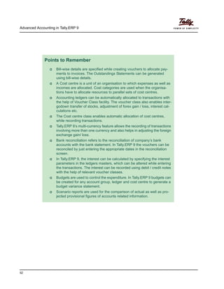 Advanced Accounting in Tally.ERP 9
92
Points to Remember
Bill-wise details are specified while creating vouchers to allocate pay-
ments to invoices. The Outstandings Statements can be generated
using bill-wise details.
A Cost centre is a unit of an organisation to which expenses as well as
incomes are allocated. Cost categories are used when the organisa-
tions have to allocate resources to parallel sets of cost centres.
Accounting ledgers can be automatically allocated to transactions with
the help of Voucher Class facility. The voucher class also enables inter-
godown transfer of stocks, adjustment of forex gain / loss, interest cal-
culations etc.
The Cost centre class enables automatic allocation of cost centres,
while recording transactions.
Tally.ERP 9’s multi-currency feature allows the recording of transactions
involving more than one currency and also helps in adjusting the foreign
exchange gain/ loss.
Bank reconciliation refers to the reconciliation of company’s bank
accounts with the bank statement. In Tally.ERP 9 the vouchers can be
reconciled by just entering the appropriate dates in the reconciliation
screen.
In Tally.ERP 9, the interest can be calculated by specifying the interest
parameters in the ledgers masters, which can be altered while entering
the transactions. The interest can be recorded using debit / credit notes
with the help of relevant voucher classes.
Budgets are used to control the expenditure. In Tally.ERP 9 budgets can
be created for any account group, ledger and cost centre to generate a
budget variance statement.
Scenario reports are used for the comparison of actual as well as pro-
jected provisional figures of accounts related information.
 