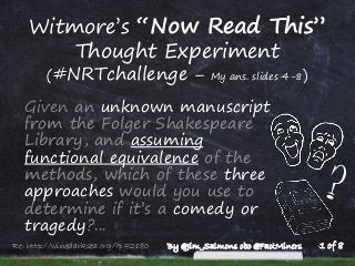 Witmore’s “Now Read This”
Thought Experiment
(#NRTchallenge – My ans. slides 4-8)
Given an unknown manuscript
from the Folger Shakespeare
Library, and assuming
functional equivalence of the
methods, which of these three
approaches would you use to
determine if it’s a comedy or
tragedy?...
1 of 8Re: http://winedarksea.org/?p=2180 By @Jim_Salmons obo @FactMiners
 