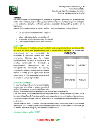 Investigaciónde mercadosII_G- 09
Tema:AnálisisFODA
Docente:Mgr. José RamiroZapata Barrientos
Alumna:DiazValenzuelaSarali Jahel
3
“LIBEREMOS BOLIVIA”
Amenazas
Las amenazas son situaciones negativas, externas al programa o proyecto, que pueden atentar
contra este,por lo que,llegadoal caso, puede sernecesariodiseñarunaestrategiaadecuadapara
poder sortearlas. Ejemplos: conflictos gremiales, regulación desfavorable y cambios en la
legislación.
Algunas de las preguntas que se pueden realizar y que contribuyen en el desarrollo son:
 ¿A qué obstáculos se enfrenta la empresa?
 ¿Qué están haciendo los competidores?
 ¿Se tienen problemas de recursos de capital?
 ¿La competencia es superior, más eficiente?
Matriz FODA
De la combinación de fortalezascon oportunidades surgen las potencialidades, las cuales señalan
las líneas de acción más prometedoras para la organización o empresa. Las limitaciones,
determinadas por una combinación de
debilidades y amenazas, colocan una seria
advertencia. Mientras que los riesgos
(combinación de fortalezas y amenazas) y los
desafíos (combinación de debilidades y
oportunidades), determinados por su
correspondiente combinación de factores,
exigiránunacuidadosaconsideraciónalahorade
marcar el rumbo que la organización deberá
asumir hacia el futuro deseable como sería el
desarrollo de un nuevo producto.3
¿Para qué sirve el FODA?
Se recurre aellaparadesarrollarunaestrategiade
negocio que sea solida a futuro, además, el
análisis FODA es una herramienta útil que todo
gerente de empresa o industria debe ejecutar y tomarla en consideración.
Cabe señalarque,si existieraunasituacióncomplejael análisisFODA puede hacerfrente a ellade
formasencillayeficaz.Enfocándose asía losfactoresque tienenmayorimpactoenla organización
oennuestravidacotidianasi eselcaso,apartirde allíse tomaraneficientesdecisionesylasacciones
pertinentes.
Además, el FODA ayuda a tener un enfoque mejorado, siendo competitivo ante los nichos de los
mercadosal cual se estádirigiendolaempresa,teniendomayoresoportunidadesenelmercadoque
se maneje creando estrategias para una eficaz competencia.4
¿Cómo se realiza un análisis FODA?
 
