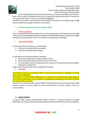 Investigaciónde mercadosII_G- 09
Tema:AnálisisFODA
Docente:Mgr. José RamiroZapata Barrientos
Alumna:DiazValenzuelaSarali Jahel
4
“LIBEREMOS BOLIVIA”
La diversidadde personasydistintasperspectivaseslomásrecomendable pararealizarun
buen análisis, todos los departamentos de una organización deberían participar e inclusive los
clientes para que vacíen sus buenos resultados estratégicos.
Usualmente,esusadoenunaplantillade análisisFODA con4 cuadros,lo primordial esque se haga
sencillo y práctico para poder entender los resultados.
 Procedimiento para desarrollar el análisis FODA:
I. Definir el objetivo
Tener una perspectiva de cómo pudiera ser el nuevo proyecto en el mercado desde el principio
hastael final,yaidentificadoclaramente elobjetivo.El análisisFODA comienzaadesarrollarsupapel
ayudando a la búsqueda del mismo en el modelo de la planeación estratégica.
II. Desarrollo del FODA
A: Información de las fortalezas y las debilidades
 Crear una lista de las fortalezas actuales
 Una lista de las debilidades actuales.
B: información de las oportunidades y amenazas
 Crear listas actuales de las oportunidades a futuro
 Crear listas actuales de las amenazas reales en el futuro.
 Las listas deben contener información real, y actual con los puntos bien especificados y
explicados sencillamente.
Luego, los 4 elementos deben ser evaluados por el equipo.
III. Ejecutarlo
Al identificar y evaluar los resultados FODA, se comenzará a desarrollar las estrategias necesarias
sea en corto o largo plazo.
Para elaboraruna matrizFODA,se debe poseerunestudiointernoyexternode laorganización;de
estamanerase podráseguirenel mercadosincontratiemposyresponderal entornotancambiante
de manera eficaz y proactiva.
Asimismo,conunbuenestudioy análisisFODA,laempresapodrácumplirconlasmetasque sehaya
trazado, ubicará sus puntos débiles y podrá transformarlos de manera rápida y eficaz, en
oportunidades.5
3. CONCLUSIONES
El análisis FODA, también llamado análisis DAFO o DOFA, es un proceso donde se estudian
debilidades,amenazas,fortalezasyoportunidadesdeunaempresa.Deahí,el nombre queadquiere.
 