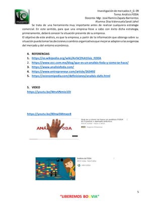 Investigaciónde mercadosII_G- 09
Tema:AnálisisFODA
Docente:Mgr. José RamiroZapata Barrientos
Alumna:DiazValenzuelaSarali Jahel
5
“LIBEREMOS BOLIVIA”
Se trata de una herramienta muy importante antes de realizar cualquiera estrategia
comercial. En este sentido, para que una empresa lleve a cabo con éxito dicha estrategia,
primeramente, deberá conocer la situación presente de su empresa.
El objetivo de este análisis, es que la empresa, a partir de la información que obtenga sobre su
situaciónpuedatomarlasdecisionesocambiosorganizativosque mejorse adaptenalasexigencias
del mercado y del entorno económico.
4. REFERENCIAS
1. https://es.wikipedia.org/wiki/An%C3%A1lisis_FODA
2. https://www.occ.com.mx/blog/que-es-un-analisis-foda-y-como-se-hace/
3. https://www.analisisfoda.com/
4. https://www.entrepreneur.com/article/263492
5. https://economipedia.com/definiciones/analisis-dafo.html
5. VIDEO
https://youtu.be/WnvVNmio1OI
https://youtu.be/8Dnw5Mmxzc8
 