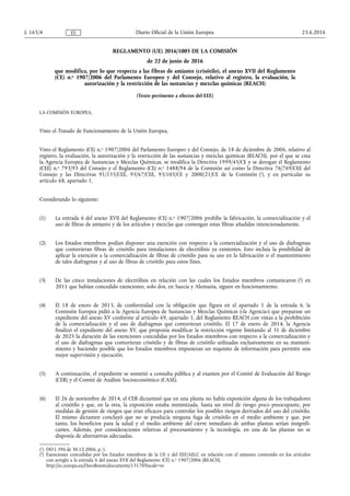 REGLAMENTO (UE) 2016/1005 DE LA COMISIÓN
de 22 de junio de 2016
que modifica, por lo que respecta a las fibras de amianto (crisótilo), el anexo XVII del Reglamento
(CE) n.o 1907/2006 del Parlamento Europeo y del Consejo, relativo al registro, la evaluación, la
autorización y la restricción de las sustancias y mezclas químicas (REACH)
(Texto pertinente a efectos del EEE)
LA COMISIÓN EUROPEA,
Visto el Tratado de Funcionamiento de la Unión Europea,
Visto el Reglamento (CE) n.o 1907/2006 del Parlamento Europeo y del Consejo, de 18 de diciembre de 2006, relativo al
registro, la evaluación, la autorización y la restricción de las sustancias y mezclas químicas (REACH), por el que se crea
la Agencia Europea de Sustancias y Mezclas Químicas, se modifica la Directiva 1999/45/CE y se derogan el Reglamento
(CEE) n.o 793/93 del Consejo y el Reglamento (CE) n.o 1488/94 de la Comisión así como la Directiva 76/769/CEE del
Consejo y las Directivas 91/155/CEE, 93/67/CEE, 93/105/CE y 2000/21/CE de la Comisión (1
), y en particular su
artículo 68, apartado 1,
Considerando lo siguiente:
(1) La entrada 6 del anexo XVII del Reglamento (CE) n.o 1907/2006 prohíbe la fabricación, la comercialización y el
uso de fibras de amianto y de los artículos y mezclas que contengan estas fibras añadidas intencionadamente.
(2) Los Estados miembros podían disponer una exención con respecto a la comercialización y el uso de diafragmas
que contuvieran fibras de crisótilo para instalaciones de electrólisis ya existentes. Esto incluía la posibilidad de
aplicar la exención a la comercialización de fibras de crisótilo para su uso en la fabricación o el mantenimiento
de tales diafragmas y al uso de fibras de crisótilo para estos fines.
(3) De las cinco instalaciones de electrólisis en relación con las cuales los Estados miembros comunicaron (2
) en
2011 que habían concedido exenciones, solo dos, en Suecia y Alemania, siguen en funcionamiento.
(4) El 18 de enero de 2013, de conformidad con la obligación que figura en el apartado 1 de la entrada 6, la
Comisión Europea pidió a la Agencia Europea de Sustancias y Mezclas Químicas («la Agencia») que preparase un
expediente del anexo XV conforme al artículo 69, apartado 1, del Reglamento REACH con vistas a la prohibición
de la comercialización y el uso de diafragmas que contuvieran crisótilo. El 17 de enero de 2014, la Agencia
finalizó el expediente del anexo XV, que proponía modificar la restricción vigente limitando al 31 de diciembre
de 2025 la duración de las exenciones concedidas por los Estados miembros con respecto a la comercialización y
el uso de diafragmas que contuvieran crisótilo y de fibras de crisótilo utilizadas exclusivamente en su manteni­
miento y haciendo posible que los Estados miembros impusieran un requisito de información para permitir una
mejor supervisión y ejecución.
(5) A continuación, el expediente se sometió a consulta pública y al examen por el Comité de Evaluación del Riesgo
(CER) y el Comité de Análisis Socioeconómico (CASE).
(6) El 26 de noviembre de 2014, el CER dictaminó que en una planta no había exposición alguna de los trabajadores
al crisótilo y que, en la otra, la exposición estaba minimizada, hasta un nivel de riesgo poco preocupante, por
medidas de gestión de riesgos que eran eficaces para controlar los posibles riesgos derivados del uso del crisótilo.
El mismo dictamen concluyó que no se producía ninguna fuga de crisótilo en el medio ambiente y que, por
tanto, los beneficios para la salud y el medio ambiente del cierre inmediato de ambas plantas serían insignifi­
cantes. Además, por consideraciones relativas al procesamiento y la tecnología, en una de las plantas no se
disponía de alternativas adecuadas.
23.6.2016L 165/4 Diario Oficial de la Unión EuropeaES
(1
) DO L 396 de 30.12.2006, p. 1.
(2
) Exenciones concedidas por los Estados miembros de la UE y del EEE/AELC en relación con el amianto contenido en los artículos
con arreglo a la entrada 6 del anexo XVII del Reglamento (CE) n.o 1907/2006 (REACH),
http://ec.europa.eu/DocsRoom/documents/13170?locale=es
 