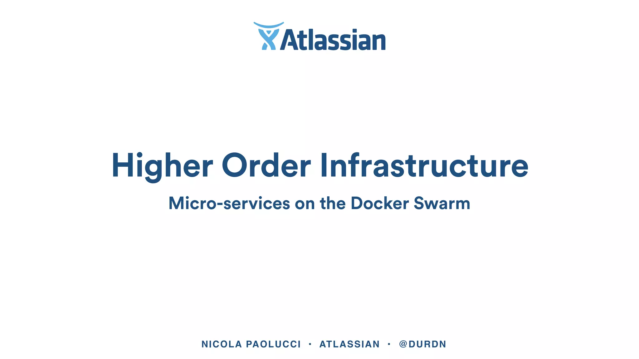 NICOLA PAOLUCCI • ATLASSIAN • @DURDN
Higher Order Infrastructure
Micro-services on the Docker Swarm
 